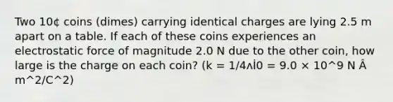 Two 10¢ coins (dimes) carrying identical charges are lying 2.5 m apart on a table. If each of these coins experiences an electrostatic force of magnitude 2.0 N due to the other coin, how large is the charge on each coin? (k = 1/4ʌİ0 = 9.0 × 10^9 N Â m^2/C^2)