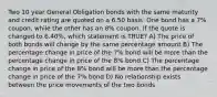 Two 10 year General Obligation bonds with the same maturity and credit rating are quoted on a 6.50 basis. One bond has a 7% coupon, while the other has an 8% coupon. If the quote is changed to 6.40%, which statement is TRUE? A) The price of both bonds will change by the same percentage amount B) The percentage change in price of the 7% bond will be more than the percentage change in price of the 8% bond C) The percentage change in price of the 8% bond will be more than the percentage change in price of the 7% bond D) No relationship exists between the price movements of the two bonds