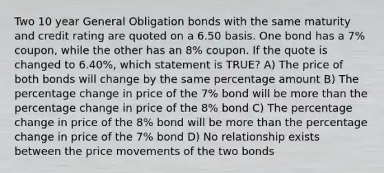 Two 10 year General Obligation bonds with the same maturity and credit rating are quoted on a 6.50 basis. One bond has a 7% coupon, while the other has an 8% coupon. If the quote is changed to 6.40%, which statement is TRUE? A) The price of both bonds will change by the same percentage amount B) The percentage change in price of the 7% bond will be <a href='https://www.questionai.com/knowledge/keWHlEPx42-more-than' class='anchor-knowledge'>more than</a> the percentage change in price of the 8% bond C) The percentage change in price of the 8% bond will be more than the percentage change in price of the 7% bond D) No relationship exists between the price movements of the two bonds