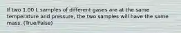 If two 1.00 L samples of different gases are at the same temperature and pressure, the two samples will have the same mass. (True/False)