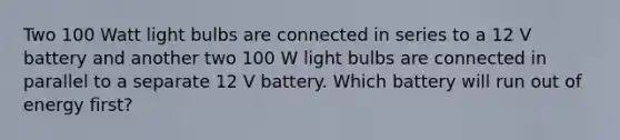 Two 100 Watt light bulbs are connected in series to a 12 V battery and another two 100 W light bulbs are connected in parallel to a separate 12 V battery. Which battery will run out of energy first?