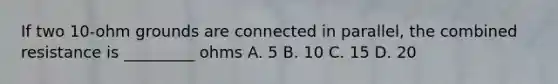 If two 10-ohm grounds are connected in parallel, the combined resistance is _________ ohms A. 5 B. 10 C. 15 D. 20