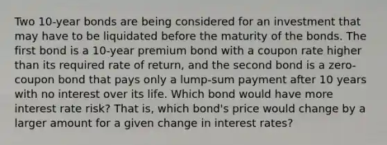 Two 10-year bonds are being considered for an investment that may have to be liquidated before the maturity of the bonds. The first bond is a 10-year premium bond with a coupon rate higher than its required rate of return, and the second bond is a zero-coupon bond that pays only a lump-sum payment after 10 years with no interest over its life. Which bond would have more interest rate risk? That is, which bond's price would change by a larger amount for a given change in interest rates?