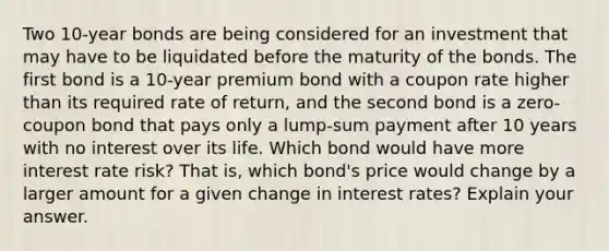 Two 10-year bonds are being considered for an investment that may have to be liquidated before the maturity of the bonds. The first bond is a 10-year premium bond with a coupon rate higher than its required rate of return, and the second bond is a zero-coupon bond that pays only a lump-sum payment after 10 years with no interest over its life. Which bond would have more interest rate risk? That is, which bond's price would change by a larger amount for a given change in interest rates? Explain your answer.