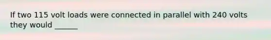 If two 115 volt loads were connected in parallel with 240 volts they would ______