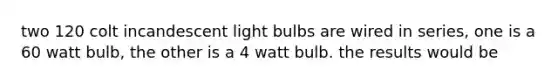 two 120 colt incandescent light bulbs are wired in series, one is a 60 watt bulb, the other is a 4 watt bulb. the results would be