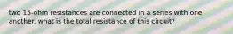 two 15-ohm resistances are connected in a series with one another. what is the total resistance of this circuit?