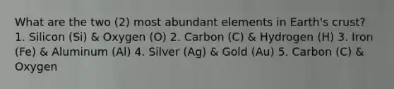 What are the two (2) most abundant elements in Earth's crust? 1. Silicon (Si) & Oxygen (O) 2. Carbon (C) & Hydrogen (H) 3. Iron (Fe) & Aluminum (Al) 4. Silver (Ag) & Gold (Au) 5. Carbon (C) & Oxygen