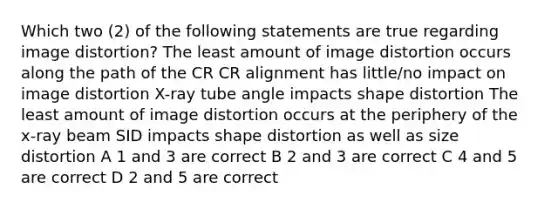 Which two (2) of the following statements are true regarding image distortion? The least amount of image distortion occurs along the path of the CR CR alignment has little/no impact on image distortion X-ray tube angle impacts shape distortion The least amount of image distortion occurs at the periphery of the x-ray beam SID impacts shape distortion as well as size distortion A 1 and 3 are correct B 2 and 3 are correct C 4 and 5 are correct D 2 and 5 are correct