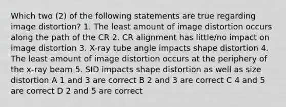 Which two (2) of the following statements are true regarding image distortion? 1. The least amount of image distortion occurs along the path of the CR 2. CR alignment has little/no impact on image distortion 3. X-ray tube angle impacts shape distortion 4. The least amount of image distortion occurs at the periphery of the x-ray beam 5. SID impacts shape distortion as well as size distortion A 1 and 3 are correct B 2 and 3 are correct C 4 and 5 are correct D 2 and 5 are correct