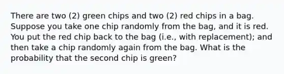 There are two (2) green chips and two (2) red chips in a bag. Suppose you take one chip randomly from the bag, and it is red. You put the red chip back to the bag (i.e., with replacement); and then take a chip randomly again from the bag. What is the probability that the second chip is green?