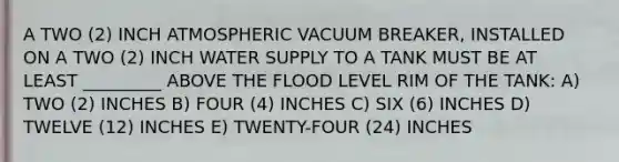 A TWO (2) INCH ATMOSPHERIC VACUUM BREAKER, INSTALLED ON A TWO (2) INCH WATER SUPPLY TO A TANK MUST BE AT LEAST _________ ABOVE THE FLOOD LEVEL RIM OF THE TANK: A) TWO (2) INCHES B) FOUR (4) INCHES C) SIX (6) INCHES D) TWELVE (12) INCHES E) TWENTY-FOUR (24) INCHES