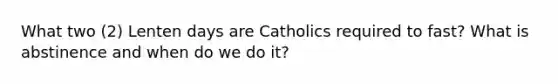 What two (2) Lenten days are Catholics required to fast? What is abstinence and when do we do it?