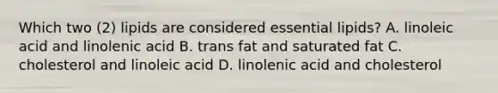 Which two (2) lipids are considered essential lipids? A. linoleic acid and linolenic acid B. trans fat and saturated fat C. cholesterol and linoleic acid D. linolenic acid and cholesterol