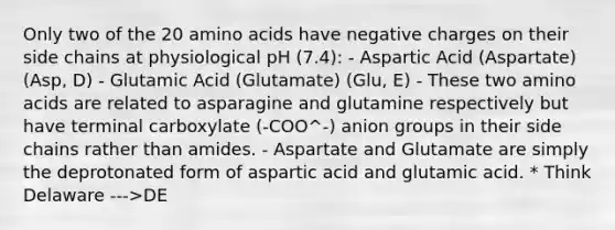 Only two of the 20 amino acids have negative charges on their side chains at physiological pH (7.4): - Aspartic Acid (Aspartate) (Asp, D) - Glutamic Acid (Glutamate) (Glu, E) - These two amino acids are related to asparagine and glutamine respectively but have terminal carboxylate (-COO^-) anion groups in their side chains rather than amides. - Aspartate and Glutamate are simply the deprotonated form of aspartic acid and glutamic acid. * Think Delaware --->DE