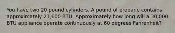 You have two 20 pound cylinders. A pound of propane contains approximately 21,600 BTU. Approximately how long will a 30,000 BTU appliance operate continuously at 60 degrees Fahrenheit?