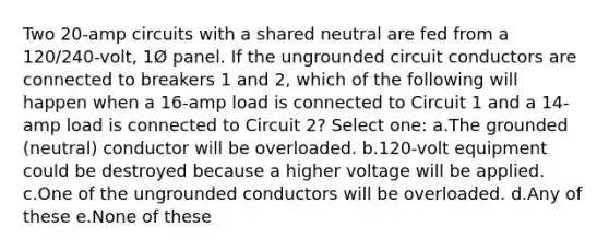 Two 20-amp circuits with a shared neutral are fed from a 120/240-volt, 1Ø panel. If the ungrounded circuit conductors are connected to breakers 1 and 2, which of the following will happen when a 16-amp load is connected to Circuit 1 and a 14-amp load is connected to Circuit 2? Select one: a.The grounded (neutral) conductor will be overloaded. b.120-volt equipment could be destroyed because a higher voltage will be applied. c.One of the ungrounded conductors will be overloaded. d.Any of these e.None of these