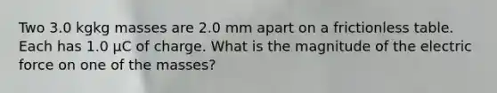 Two 3.0 kgkg masses are 2.0 mm apart on a frictionless table. Each has 1.0 μC of charge. What is the magnitude of the electric force on one of the masses?