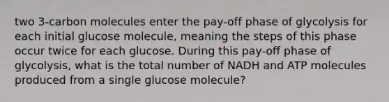 two 3-carbon molecules enter the pay-off phase of glycolysis for each initial glucose molecule, meaning the steps of this phase occur twice for each glucose. During this pay-off phase of glycolysis, what is the total number of NADH and ATP molecules produced from a single glucose molecule?