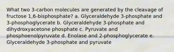 What two 3-carbon molecules are generated by the cleavage of fructose 1,6-bisphosphate? a. Glyceraldehyde 3-phosphate and 3-phosphoglycerate b. Glyceraldehyde 3-phosphate and dihydroxyacetone phosphate c. Pyruvate and phosphoenolpyruvate d. Enolase and 2-phosphoglycerate e. Glyceraldehyde 3-phosphate and pyruvate