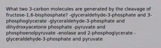 What two 3-carbon molecules are generated by the cleavage of fructose-1,6-bisphosphate? -glyceraldehyde-3-phosphate and 3-phosphoglycerate -glyceraldehyde-3-phosphate and dihydroxyacetone phosphate -pyruvate and phosphoenolpyruvate -enolase and 2-phosphoglycerate -glyceraldehyde-3-phosphate and pyruvate