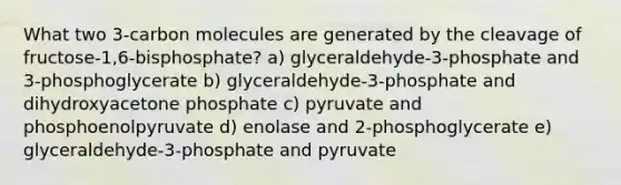 What two 3-carbon molecules are generated by the cleavage of fructose-1,6-bisphosphate? a) glyceraldehyde-3-phosphate and 3-phosphoglycerate b) glyceraldehyde-3-phosphate and dihydroxyacetone phosphate c) pyruvate and phosphoenolpyruvate d) enolase and 2-phosphoglycerate e) glyceraldehyde-3-phosphate and pyruvate