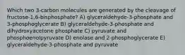 Which two 3-carbon molecules are generated by the cleavage of fructose-1,6-bisphosphate? A) glyceraldehyde-3-phosphate and 3-phosphoglycerate B) glyceraldehyde-3-phosphate and dihydroxyacetone phosphate C) pyruvate and phosphoenolpyruvate D) enolase and 2-phosphoglycerate E) glyceraldehyde-3-phosphate and pyruvate