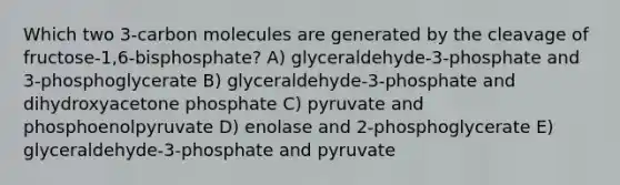 Which two 3-carbon molecules are generated by the cleavage of fructose-1,6-bisphosphate? A) glyceraldehyde-3-phosphate and 3-phosphoglycerate B) glyceraldehyde-3-phosphate and dihydroxyacetone phosphate C) pyruvate and phosphoenolpyruvate D) enolase and 2-phosphoglycerate E) glyceraldehyde-3-phosphate and pyruvate