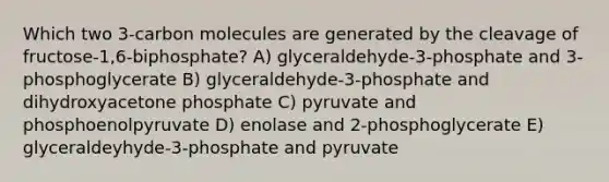 Which two 3-carbon molecules are generated by the cleavage of fructose-1,6-biphosphate? A) glyceraldehyde-3-phosphate and 3-phosphoglycerate B) glyceraldehyde-3-phosphate and dihydroxyacetone phosphate C) pyruvate and phosphoenolpyruvate D) enolase and 2-phosphoglycerate E) glyceraldeyhyde-3-phosphate and pyruvate