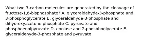 What two 3-carbon molecules are generated by the cleavage of fructose-1,6-bisphosphate? A. glyceraldehyde-3-phosphate and 3-phosphoglycerate B. glyceraldehyde-3-phosphate and dihydroxyacetone phosphate C. pyruvate and phosphoenolpyruvate D. enolase and 2-phosphoglycerate E. glyceraldehyde-3-phosphate and pyruvate