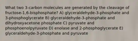 What two 3-carbon molecules are generated by the cleavage of fructose-1,6-bisphosphate? A) glyceraldehyde-3-phosphate and 3-phosphoglycerate B) glyceraldehyde-3-phosphate and dihydroxyacetone phosphate C) pyruvate and phosphoenolpyruvate D) enolase and 2-phosphoglycerate E) glyceraldehyde-3-phosphate and pyruvate