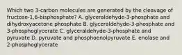 Which two 3-carbon molecules are generated by the cleavage of fructose-1,6-bisphosphate? A. glyceraldehyde-3-phosphate and dihydroxyacetone phosphate B. glyceraldehyde-3-phosphate and 3-phosphoglycerate C. glyceraldehyde-3-phosphate and pyruvate D. pyruvate and phosphoenolpyruvate E. enolase and 2-phosphoglycerate