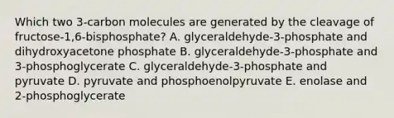 Which two 3-carbon molecules are generated by the cleavage of fructose-1,6-bisphosphate? A. glyceraldehyde-3-phosphate and dihydroxyacetone phosphate B. glyceraldehyde-3-phosphate and 3-phosphoglycerate C. glyceraldehyde-3-phosphate and pyruvate D. pyruvate and phosphoenolpyruvate E. enolase and 2-phosphoglycerate