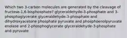 Which two 3-carbon molecules are generated by the cleavage of fructose-1,6-bisphosphate? glyceraldehyde-3-phosphate and 3-phosphoglycerate glyceraldehyde-3-phosphate and dihydroxyacetone phosphate pyruvate and phosphoenolpyruvate enolase and 2-phosphoglycerate glyceraldehyde-3-phosphate and pyruvate