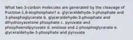 What two 3-carbon molecules are generated by the cleavage of fructose-1,6-bisphosphate? a. glyceraldehyde-3-phosphate and 3-phosphoglycerate b. glyceraldehyde-3-phosphate and dihydroxyacetone phosphate c. pyruvate and phosphoenolpyruvate d. enolase and 2-phosphoglycerate e. glyceraldehyde-3-phosphate and pyruvate