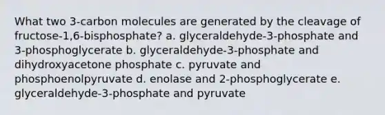 What two 3-carbon molecules are generated by the cleavage of fructose-1,6-bisphosphate? a. glyceraldehyde-3-phosphate and 3-phosphoglycerate b. glyceraldehyde-3-phosphate and dihydroxyacetone phosphate c. pyruvate and phosphoenolpyruvate d. enolase and 2-phosphoglycerate e. glyceraldehyde-3-phosphate and pyruvate