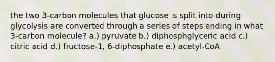 the two 3-carbon molecules that glucose is split into during glycolysis are converted through a series of steps ending in what 3-carbon molecule? a.) pyruvate b.) diphosphglyceric acid c.) citric acid d.) fructose-1, 6-diphosphate e.) acetyl-CoA