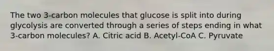 The two 3-carbon molecules that glucose is split into during glycolysis are converted through a series of steps ending in what 3-carbon molecules? A. Citric acid B. Acetyl-CoA C. Pyruvate