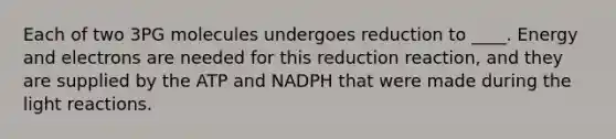 Each of two 3PG molecules undergoes reduction to ____. Energy and electrons are needed for this reduction reaction, and they are supplied by the ATP and NADPH that were made during the light reactions.