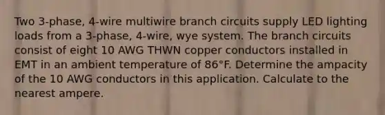 Two 3-phase, 4-wire multiwire branch circuits supply LED lighting loads from a 3-phase, 4-wire, wye system. The branch circuits consist of eight 10 AWG THWN copper conductors installed in EMT in an ambient temperature of 86°F. Determine the ampacity of the 10 AWG conductors in this application. Calculate to the nearest ampere.