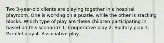 Two 3-year-old clients are playing together in a hospital playroom. One is working on a puzzle, while the other is stacking blocks. Which type of play are these children participating in based on this scenario? 1. Cooperative play 2. Solitary play 3. Parallel play 4. Associative play