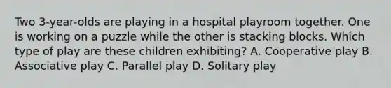 Two 3-year-olds are playing in a hospital playroom together. One is working on a puzzle while the other is stacking blocks. Which type of play are these children exhibiting? A. Cooperative play B. Associative play C. Parallel play D. Solitary play