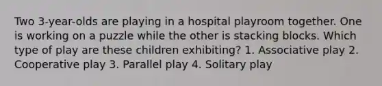 Two 3-year-olds are playing in a hospital playroom together. One is working on a puzzle while the other is stacking blocks. Which type of play are these children exhibiting? 1. Associative play 2. Cooperative play 3. Parallel play 4. Solitary play