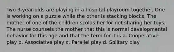 Two 3-year-olds are playing in a hospital playroom together. One is working on a puzzle while the other is stacking blocks. The mother of one of the children scolds her for not sharing her toys. The nurse counsels the mother that this is normal developmental behavior for this age and that the term for it is a. Cooperative play b. Associative play c. Parallel play d. Solitary play