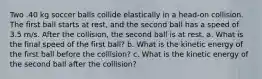 Two .40 kg soccer balls collide elastically in a head-on collision. The first ball starts at rest, and the second ball has a speed of 3.5 m/s. After the collision, the second ball is at rest. a. What is the final speed of the first ball? b. What is the kinetic energy of the first ball before the collision? c. What is the kinetic energy of the second ball after the collision?