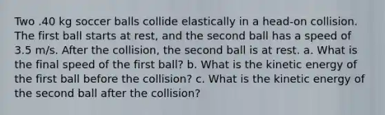 Two .40 kg soccer balls collide elastically in a head-on collision. The first ball starts at rest, and the second ball has a speed of 3.5 m/s. After the collision, the second ball is at rest. a. What is the final speed of the first ball? b. What is the kinetic energy of the first ball before the collision? c. What is the kinetic energy of the second ball after the collision?