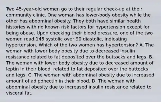 Two 45-year-old women go to their regular check-up at their community clinic. One woman has lower-body obesity while the other has abdominal obesity. They both have similar health histories with no known risk factors for hypertension except for being obese. Upon checking their blood pressure, one of the two women read 145 systolic over 90 diastolic, indicating hypertension. Which of the two women has hypertension? A. The woman with lower body obesity due to decreased insulin resistance related to fat deposited over the buttocks and legs. B. The woman with lower body obesity due to decreased amount of leptin in their blood, related to fat deposited over the buttocks and legs. C. The woman with abdominal obesity due to increased amount of adiponectin in their blood. D. The woman with abdominal obesity due to increased insulin resistance related to visceral fat.