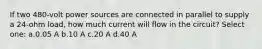 If two 480-volt power sources are connected in parallel to supply a 24-ohm load, how much current will flow in the circuit? Select one: a.0.05 A b.10 A c.20 A d.40 A