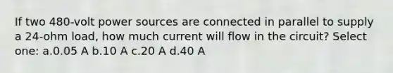 If two 480-volt power sources are connected in parallel to supply a 24-ohm load, how much current will flow in the circuit? Select one: a.0.05 A b.10 A c.20 A d.40 A