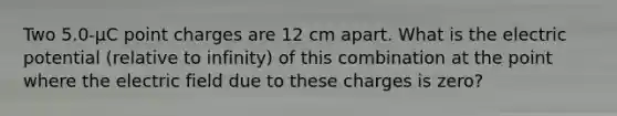 Two 5.0-μC point charges are 12 cm apart. What is the electric potential (relative to infinity) of this combination at the point where the electric field due to these charges is zero?